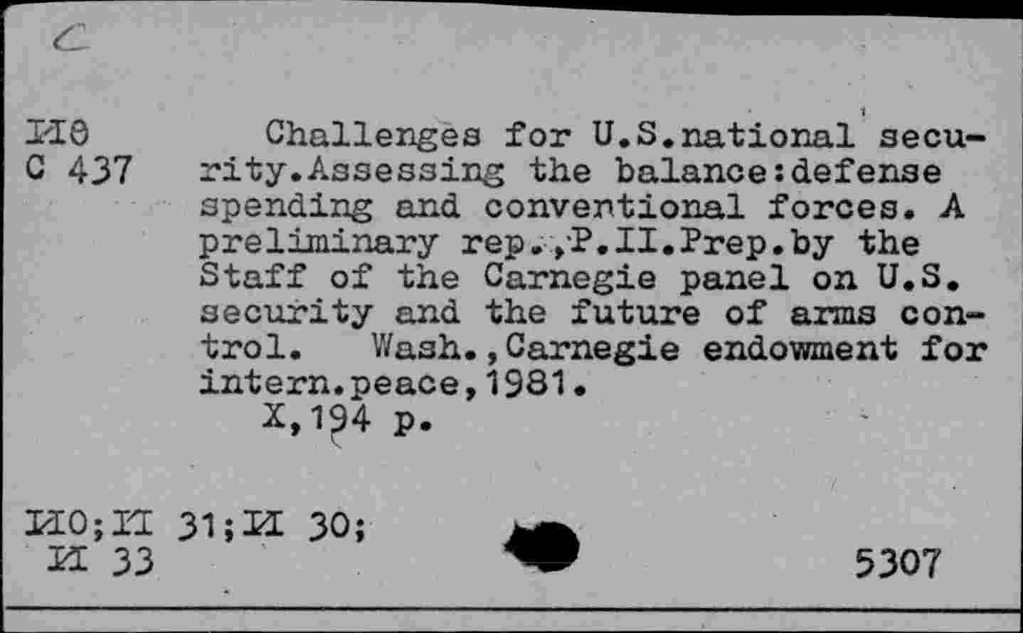 ﻿pie
C 437
Challenges for U.S.national security. Assessing the balance:defense spending and conventional forces. A preliminary rep. ,P.II.Prep.by the Staff of the Carnegie panel on U.S. security and the future of arms control. Wash.,Carnegie endowment for intern.peace,1931•
*,1?4 p.
PIO; Il 31;U 30;
IP 33
5307